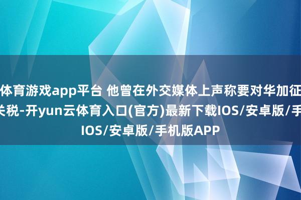 体育游戏app平台 他曾在外交媒体上声称要对华加征125%的关税-开yun云体育入口(官方)最新下载IOS/安卓版/手机版APP
