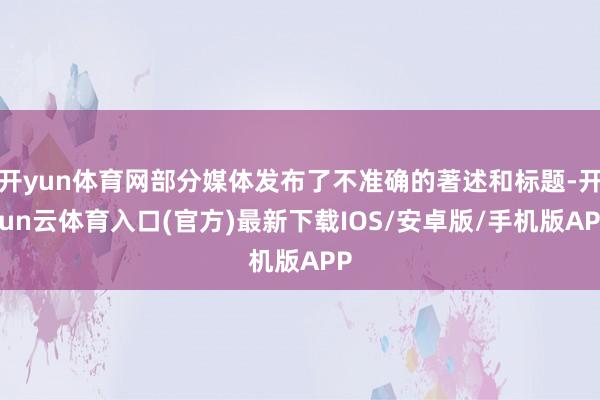 开yun体育网部分媒体发布了不准确的著述和标题-开yun云体育入口(官方)最新下载IOS/安卓版/手机版APP