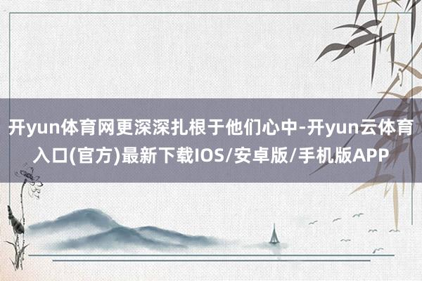 开yun体育网更深深扎根于他们心中-开yun云体育入口(官方)最新下载IOS/安卓版/手机版APP