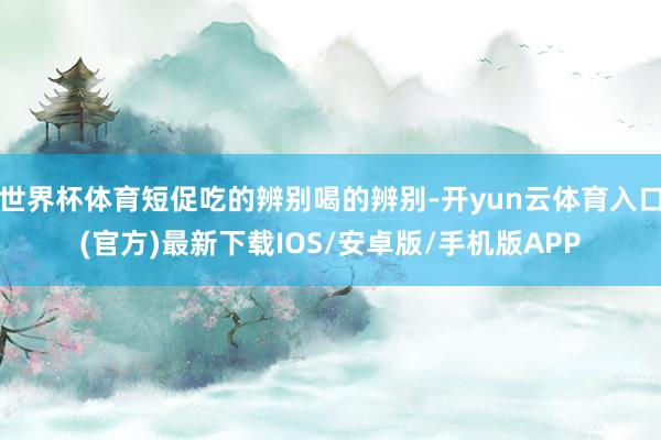 世界杯体育短促吃的辨别喝的辨别-开yun云体育入口(官方)最新下载IOS/安卓版/手机版APP