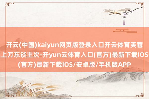 开云(中国)kaiyun网页版登录入口开云体育芙蓉街每天的客流量可达上万东谈主次-开yun云体育入口(官方)最新下载IOS/安卓版/手机版APP