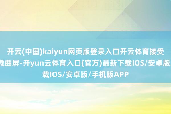 开云(中国)kaiyun网页版登录入口开云体育接受旗舰级等深微曲屏-开yun云体育入口(官方)最新下载IOS/安卓版/手机版APP