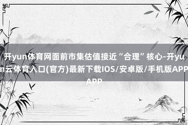 开yun体育网面前市集估值接近“合理”核心-开yun云体育入口(官方)最新下载IOS/安卓版/手机版APP