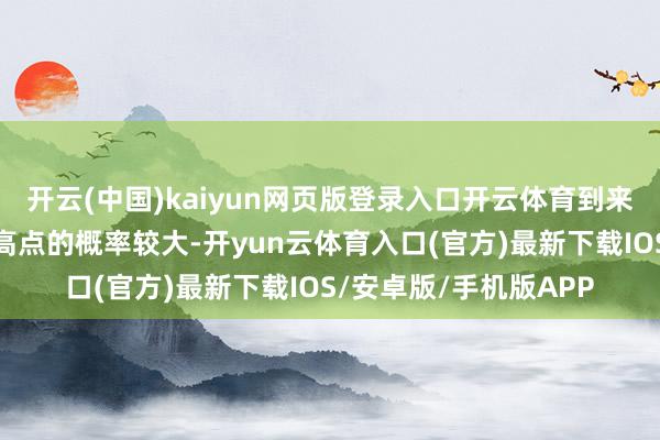开云(中国)kaiyun网页版登录入口开云体育到来岁一季度见到下一个高点的概率较大-开yun云体育入口(官方)最新下载IOS/安卓版/手机版APP
